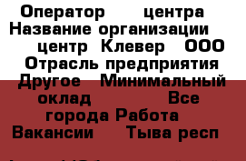 Оператор Call-центра › Название организации ­ Call-центр "Клевер", ООО › Отрасль предприятия ­ Другое › Минимальный оклад ­ 25 000 - Все города Работа » Вакансии   . Тыва респ.